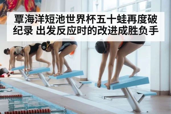 覃海洋短池世界杯五十蛙再度破纪录 出发反应时的改进成胜负手