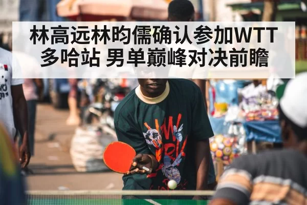 林高远林昀儒确认参加WTT多哈站 男单巅峰对决前瞻