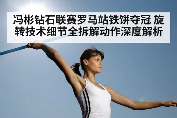 冯彬钻石联赛罗马站铁饼夺冠 旋转技术细节全拆解动作深度解析