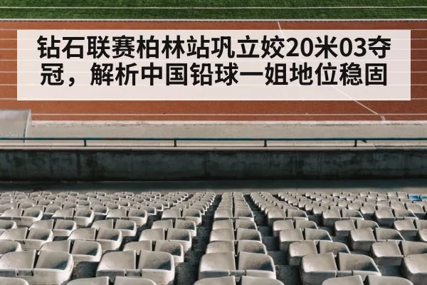 钻石联赛柏林站巩立姣20米03夺冠,解析中国铅球一姐地位稳固